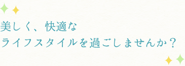 美しく、快適なライフスタイルを過ごしませんか？